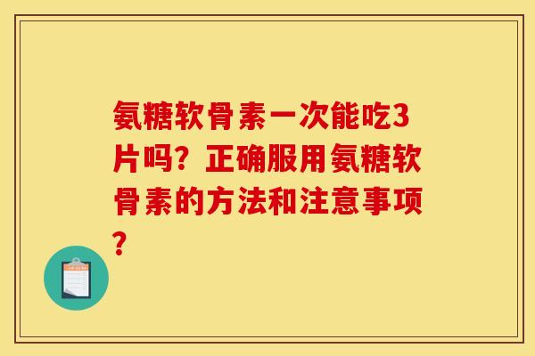 氨糖软骨素一次能吃3片吗？正确服用氨糖软骨素的方法和注意事项？