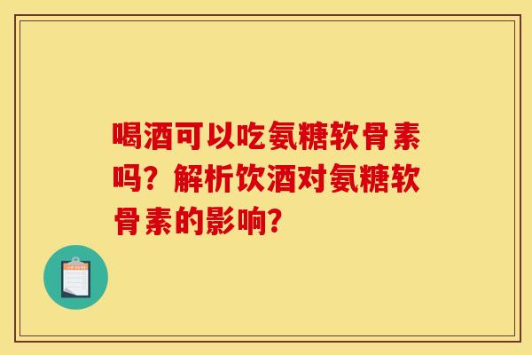 喝酒可以吃氨糖软骨素吗？解析饮酒对氨糖软骨素的影响？