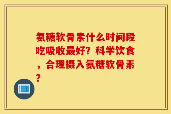 氨糖软骨素什么时间段吃吸收最好？科学饮食，合理摄入氨糖软骨素？
