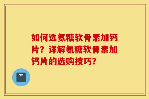 如何选氨糖软骨素加钙片？详解氨糖软骨素加钙片的选购技巧？