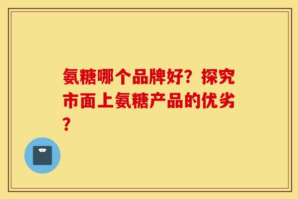 氨糖哪个品牌好？探究市面上氨糖产品的优劣？