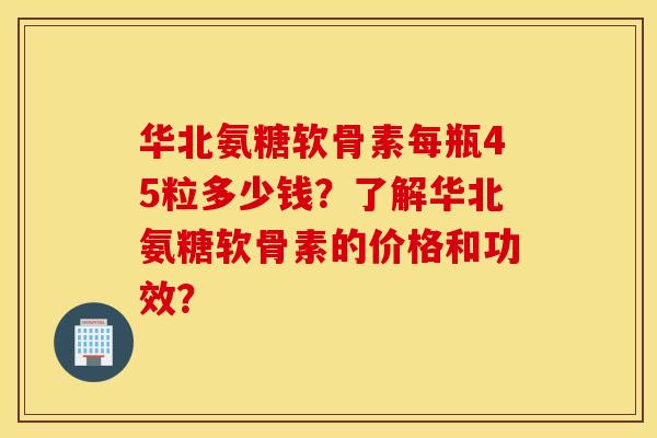 华北氨糖软骨素每瓶45粒多少钱？了解华北氨糖软骨素的价格和功效？