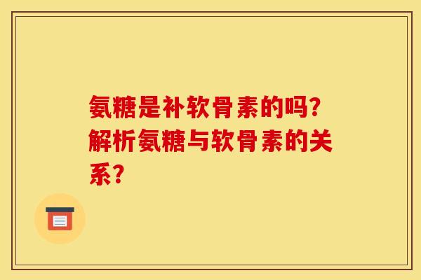 氨糖是补软骨素的吗？解析氨糖与软骨素的关系？