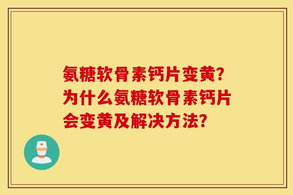 氨糖软骨素钙片变黄？为什么氨糖软骨素钙片会变黄及解决方法？