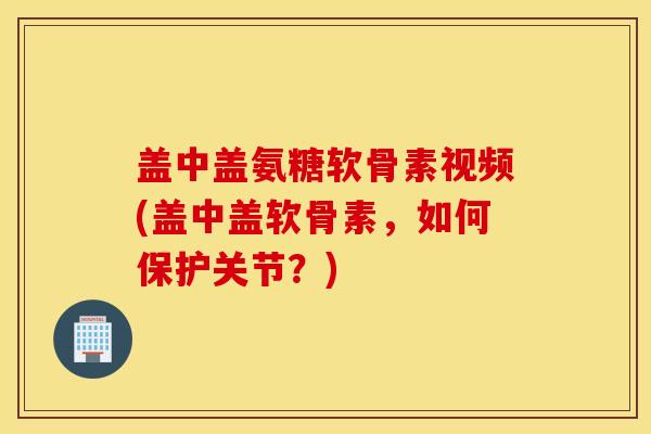 盖中盖氨糖软骨素视频(盖中盖软骨素，如何保护关节？)