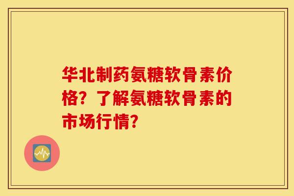 华北制药氨糖软骨素价格？了解氨糖软骨素的市场行情？