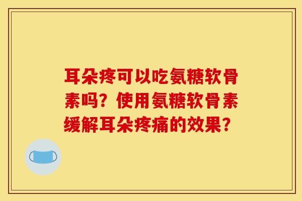 耳朵疼可以吃氨糖软骨素吗？使用氨糖软骨素缓解耳朵疼痛的效果？