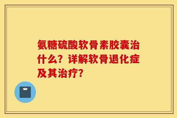 氨糖硫酸软骨素胶囊治什么？详解软骨退化症及其治疗？