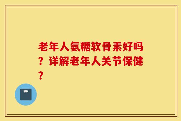 老年人氨糖软骨素好吗？详解老年人关节保健？