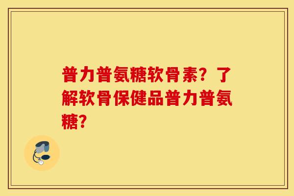 普力普氨糖软骨素？了解软骨保健品普力普氨糖？