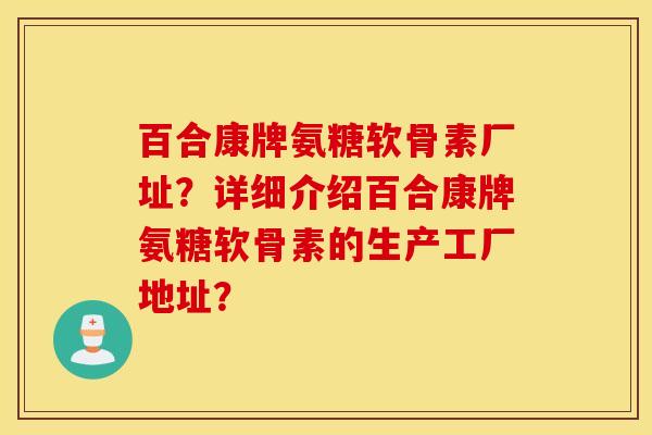 百合康牌氨糖软骨素厂址？详细介绍百合康牌氨糖软骨素的生产工厂地址？
