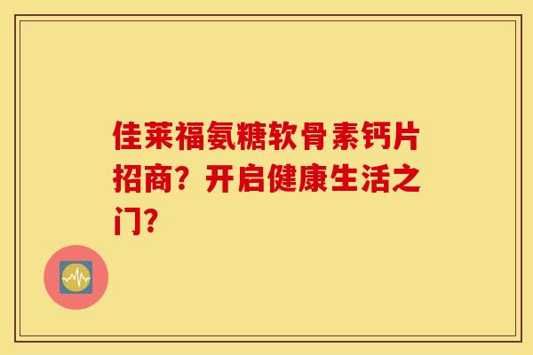 佳莱福氨糖软骨素钙片招商?开启健康生活之门? 佳莱福氨糖软骨素钙片招商?开启健康生活之门?