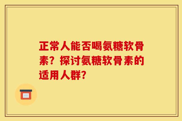 正常人能否喝氨糖软骨素？探讨氨糖软骨素的适用人群？