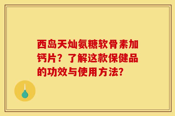 西岛天灿氨糖软骨素加钙片？了解这款保健品的功效与使用方法？