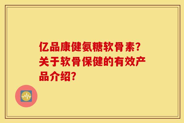 亿品康健氨糖软骨素?关于软骨保健的有效产品介绍? 亿品康健氨糖软骨素?关于软骨保健的有效产品介绍?