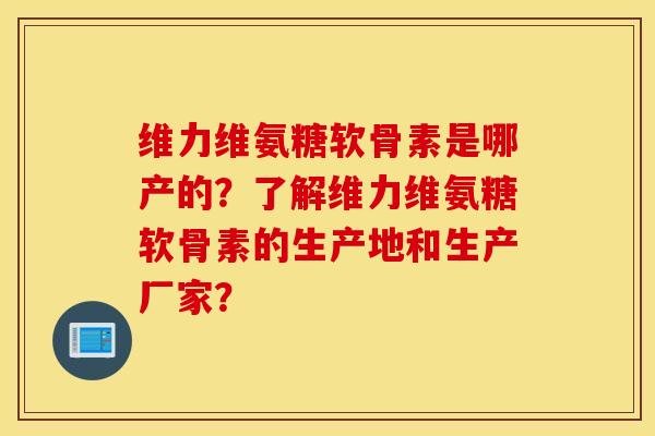 维力维氨糖软骨素是哪产的？了解维力维氨糖软骨素的生产地和生产厂家？