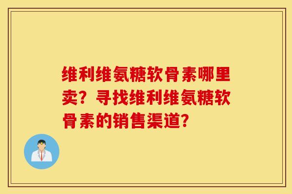 维利维氨糖软骨素哪里卖？寻找维利维氨糖软骨素的销售渠道？