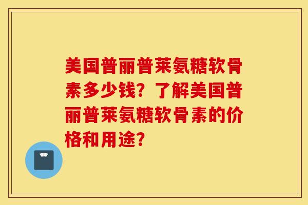 美国普丽普莱氨糖软骨素多少钱？了解美国普丽普莱氨糖软骨素的价格和用途？
