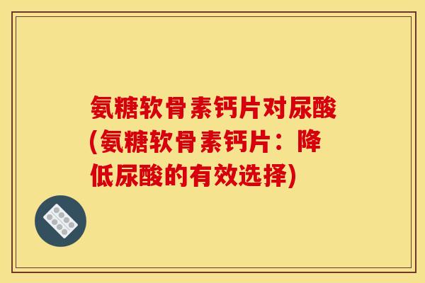 氨糖软骨素钙片对尿酸(氨糖软骨素钙片:降低尿酸的有效选择) 氨糖软骨素钙片对尿酸(氨糖软骨素钙片:降低尿酸的有效选择)
