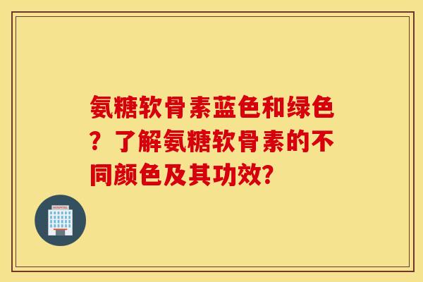氨糖软骨素蓝色和绿色？了解氨糖软骨素的不同颜色及其功效？