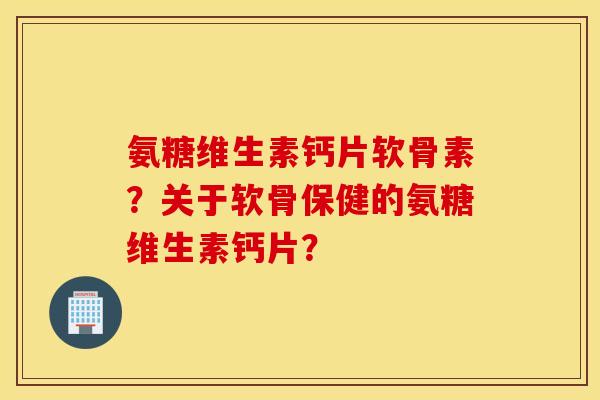 氨糖维生素钙片软骨素？关于软骨保健的氨糖维生素钙片？