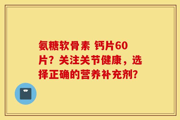 氨糖软骨素 钙片60片?关注关节健康,选择正确的营养补充剂? 氨糖软骨素 钙片60片?关注关节健康,选择正确的营养补充剂?