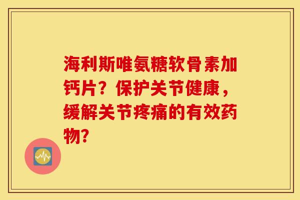 海利斯唯氨糖软骨素加钙片？保护关节健康，缓解关节疼痛的有效药物？