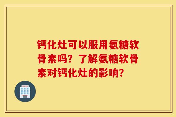 钙化灶可以服用氨糖软骨素吗？了解氨糖软骨素对钙化灶的影响？