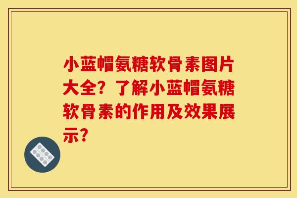 小蓝帽氨糖软骨素图片大全？了解小蓝帽氨糖软骨素的作用及效果展示？