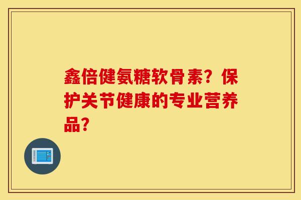 鑫倍健氨糖软骨素?保护关节健康的专业营养品? 鑫倍健氨糖软骨素?保护关节健康的专业营养品?