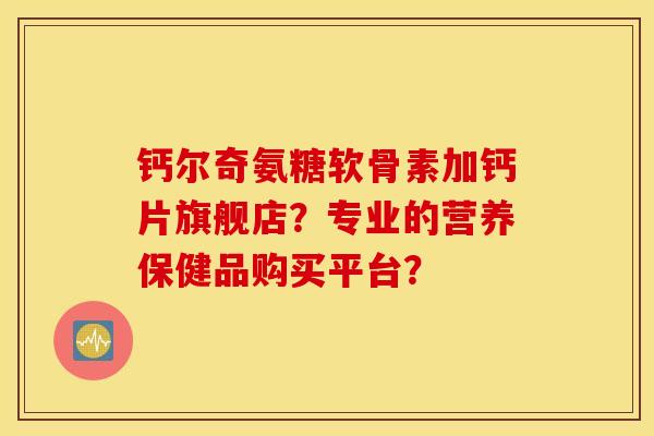 钙尔奇氨糖软骨素加钙片旗舰店？专业的营养保健品购买平台？