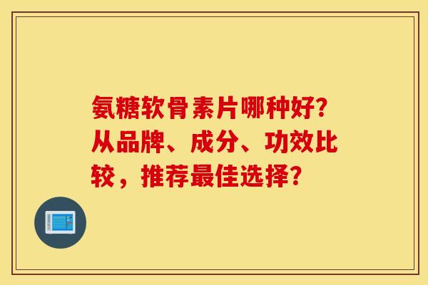 氨糖软骨素片哪种好？从品牌、成分、功效比较，推荐最佳选择？