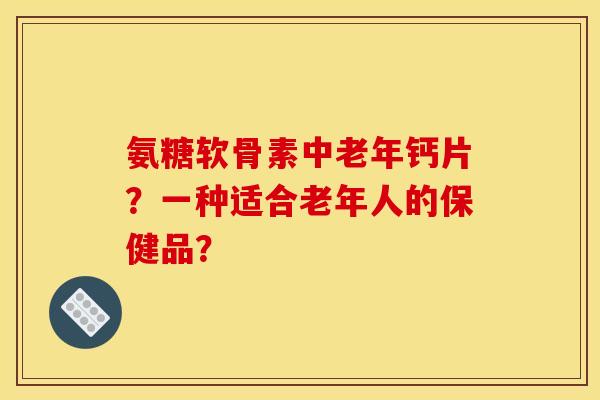 氨糖软骨素中老年钙片?一种适合老年人的保健品? 氨糖软骨素中老年钙片?一种适合老年人的保健品?