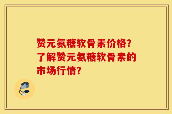 赞元氨糖软骨素价格?了解赞元氨糖软骨素的市场行情? 赞元氨糖软骨素价格?了解赞元氨糖软骨素的市场行情?