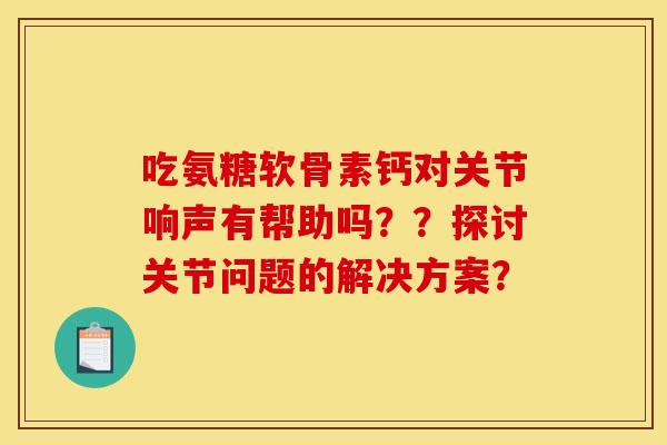 吃氨糖软骨素钙对关节响声有帮助吗？？探讨关节问题的解决方案？