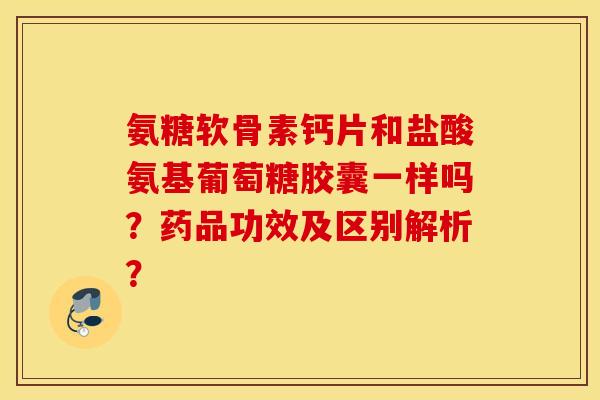 氨糖软骨素钙片和盐酸氨基葡萄糖胶囊一样吗？药品功效及区别解析？