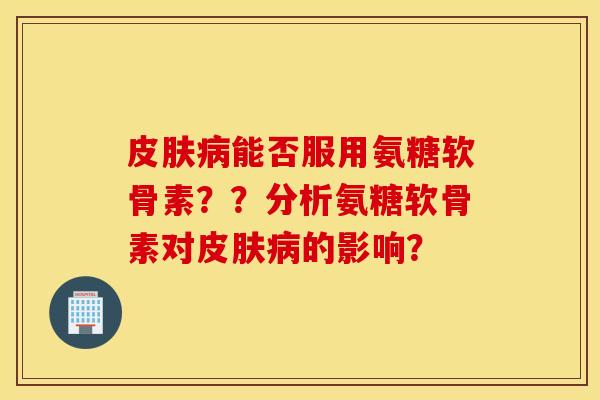 皮肤病能否服用氨糖软骨素??分析氨糖软骨素对皮肤病的影响? 皮肤病能否服用氨糖软骨素??分析氨糖软骨素对皮肤病的影响?