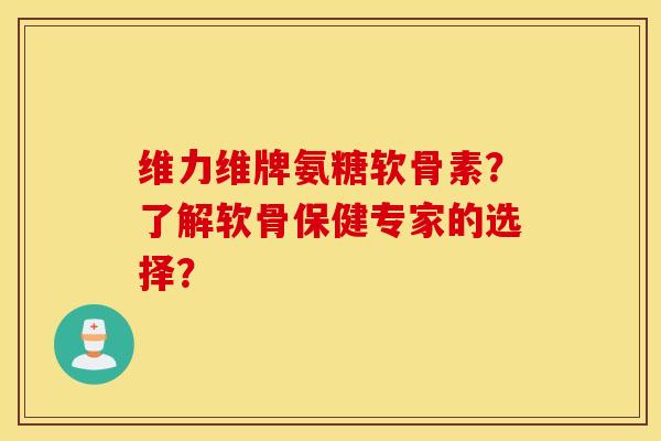维力维牌氨糖软骨素？了解软骨保健专家的选择？