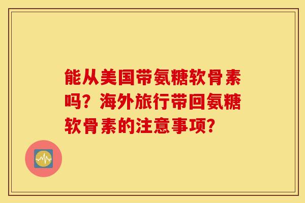 能从美国带氨糖软骨素吗？海外旅行带回氨糖软骨素的注意事项？