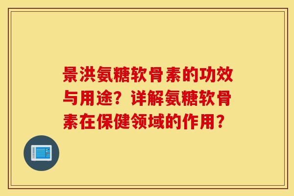 景洪氨糖软骨素的功效与用途？详解氨糖软骨素在保健领域的作用？