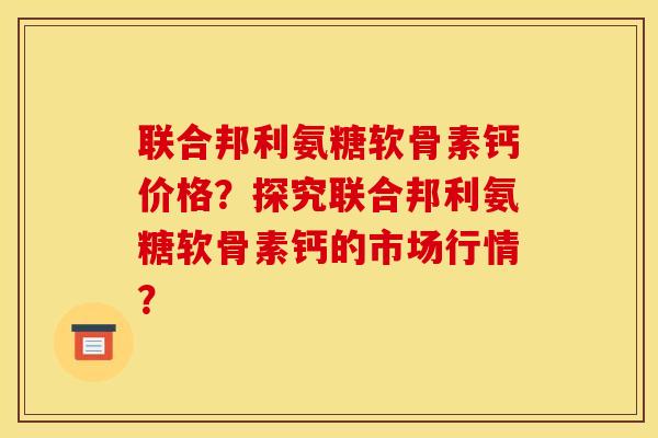 联合邦利氨糖软骨素钙价格?探究联合邦利氨糖软骨素钙的市场行情? 联合邦利氨糖软骨素钙价格?探究联合邦利氨糖软骨素钙的市场行情?