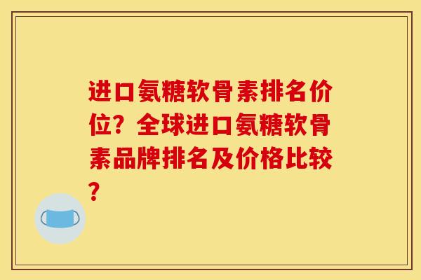 进口氨糖软骨素排名价位?全球进口氨糖软骨素品牌排名及价格比较? 进口氨糖软骨素排名价位?全球进口氨糖软骨素品牌排名及价格比较?