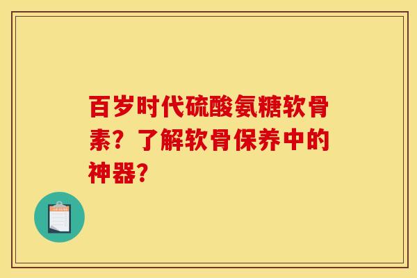 百岁时代硫酸氨糖软骨素？了解软骨保养中的神器？