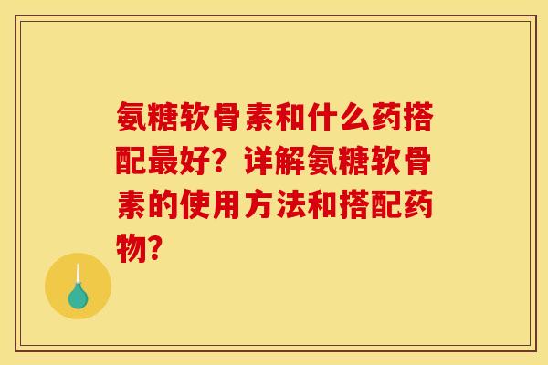 氨糖软骨素和什么药搭配最好？详解氨糖软骨素的使用方法和搭配药物？