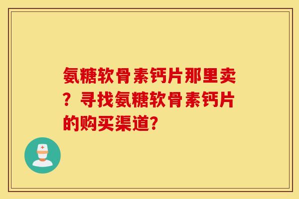 氨糖软骨素钙片那里卖?寻找氨糖软骨素钙片的购买渠道? 氨糖软骨素钙片那里卖?寻找氨糖软骨素钙片的购买渠道?