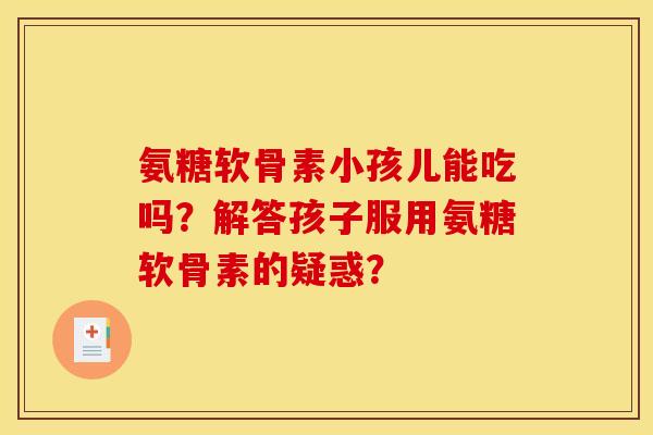 氨糖软骨素小孩儿能吃吗?解答孩子服用氨糖软骨素的疑惑? 氨糖软骨素小孩儿能吃吗?解答孩子服用氨糖软骨素的疑惑?