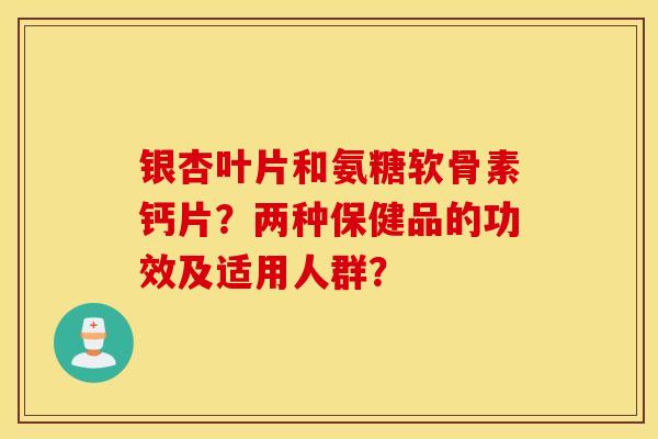 银杏叶片和氨糖软骨素钙片？两种保健品的功效及适用人群？