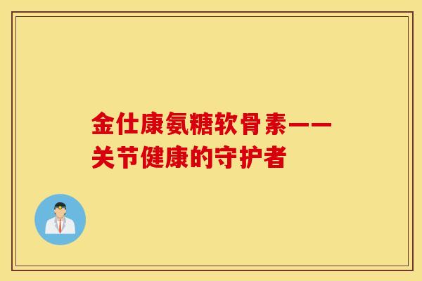 金仕康氨糖软骨素——关节健康的守护者