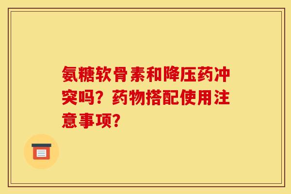 氨糖软骨素和降压药冲突吗？药物搭配使用注意事项？