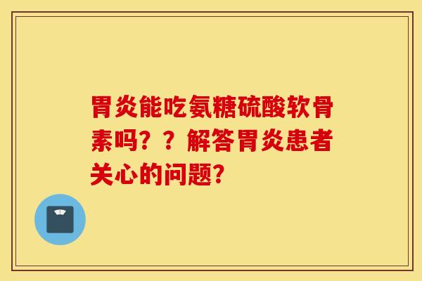 胃炎能吃氨糖硫酸软骨素吗？？解答胃炎患者关心的问题？